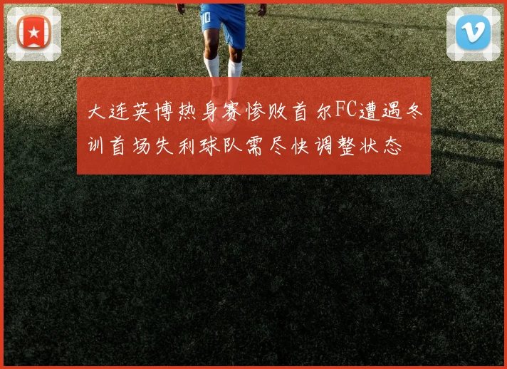 大连英博热身赛惨败首尔FC遭遇冬训首场失利球队需尽快调整状态