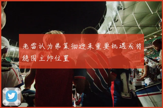 老雷认为弗莱彻迎来重要机遇或将稳固主帅位置