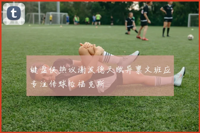 键盘侠热议谢泼德天赋异禀文班应专注传球给福克斯